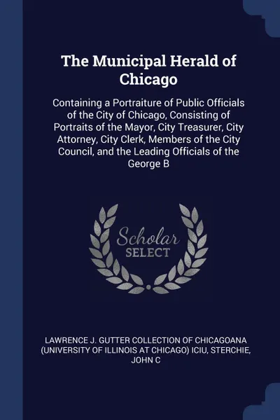 Обложка книги The Municipal Herald of Chicago. Containing a Portraiture of Public Officials of the City of Chicago, Consisting of Portraits of the Mayor, City Treasurer, City Attorney, City Clerk, Members of the City Council, and the Leading Officials of the Ge..., John C Sterchie