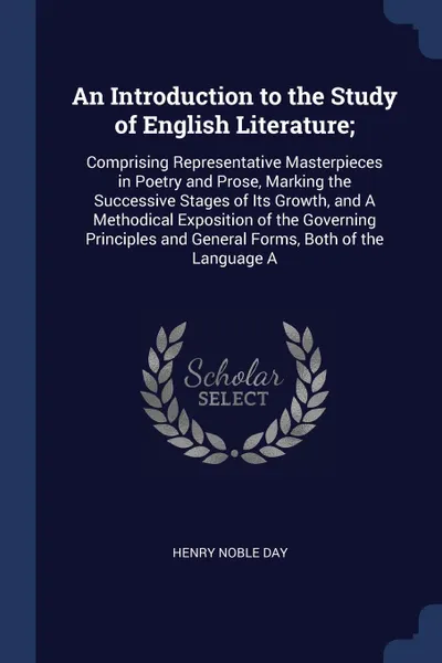 Обложка книги An Introduction to the Study of English Literature;. Comprising Representative Masterpieces in Poetry and Prose, Marking the Successive Stages of Its Growth, and A Methodical Exposition of the Governing Principles and General Forms, Both of the La..., Henry Noble Day