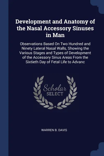 Обложка книги Development and Anatomy of the Nasal Accessory Sinuses in Man. Observations Based On Two Hundred and Ninety Lateral Nasal Walls, Showing the Various Stages and Types of Development of the Accessory Sinus Areas From the Sixtieth Day of Fetal Life t..., Warren B. Davis