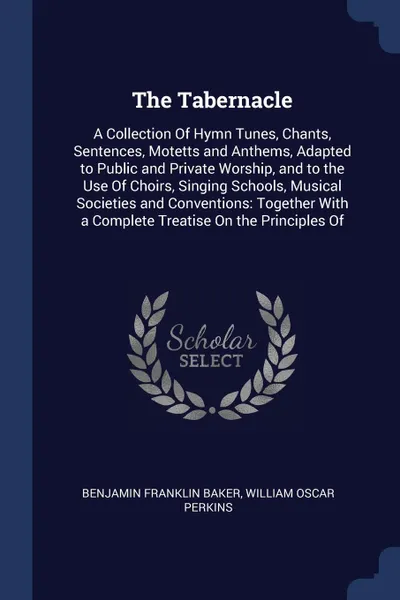 Обложка книги The Tabernacle. A Collection Of Hymn Tunes, Chants, Sentences, Motetts and Anthems, Adapted to Public and Private Worship, and to the Use Of Choirs, Singing Schools, Musical Societies and Conventions: Together With a Complete Treatise On the Princ..., Benjamin Franklin Baker, William Oscar Perkins