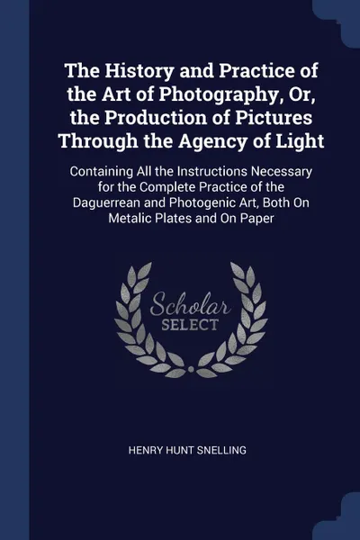 Обложка книги The History and Practice of the Art of Photography, Or, the Production of Pictures Through the Agency of Light. Containing All the Instructions Necessary for the Complete Practice of the Daguerrean and Photogenic Art, Both On Metalic Plates and On..., Henry Hunt Snelling