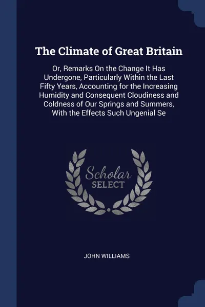 Обложка книги The Climate of Great Britain. Or, Remarks On the Change It Has Undergone, Particularly Within the Last Fifty Years, Accounting for the Increasing Humidity and Consequent Cloudiness and Coldness of Our Springs and Summers, With the Effects Such Ung..., John Williams