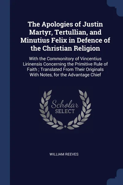 Обложка книги The Apologies of Justin Martyr, Tertullian, and Minutius Felix in Defence of the Christian Religion. With the Commonitory of Vincentius Lirinensis Concerning the Primitive Rule of Faith ; Translated From Their Originals With Notes, for the Advanta..., William Reeves