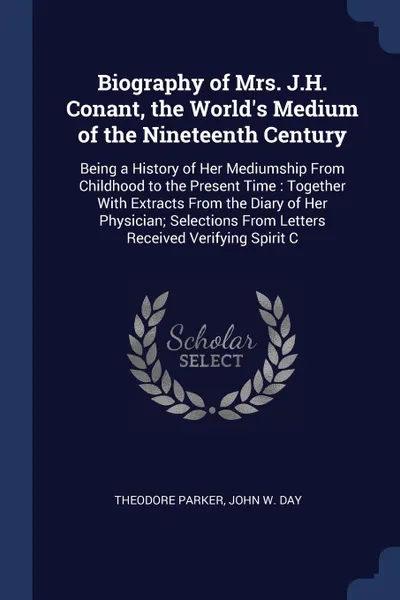 Обложка книги Biography of Mrs. J.H. Conant, the World's Medium of the Nineteenth Century. Being a History of Her Mediumship From Childhood to the Present Time : Together With Extracts From the Diary of Her Physician; Selections From Letters Received Verifying ..., Theodore Parker, John W. Day