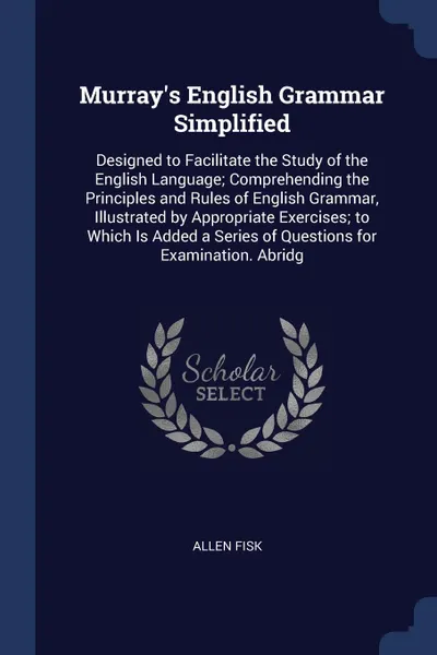 Обложка книги Murray's English Grammar Simplified. Designed to Facilitate the Study of the English Language; Comprehending the Principles and Rules of English Grammar, Illustrated by Appropriate Exercises; to Which Is Added a Series of Questions for Examination..., Allen Fisk