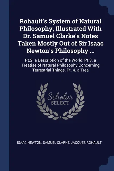 Обложка книги Rohault's System of Natural Philosophy, Illustrated With Dr. Samuel Clarke's Notes Taken Mostly Out of Sir Isaac Newton's Philosophy ... Pt.2. a Description of the World, Pt.3. a Treatise of Natural Philosophy Concerning Terrestrial Things, Pt. 4...., Isaac Newton, Samuel Clarke, Jacques Rohault