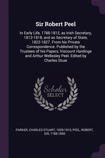 Обложка книги Sir Robert Peel. In Early Life, 1788-1812, as Irish Secretary, 1812-1818, and as Secretary of State, 1822-1827. From his Private Correspondence. Published by the Trustees of his Papers, Viscount Hardinge and Arthur Wellesley Peel. Edited by Charle..., Charles Stuart Parker, Robert Peel