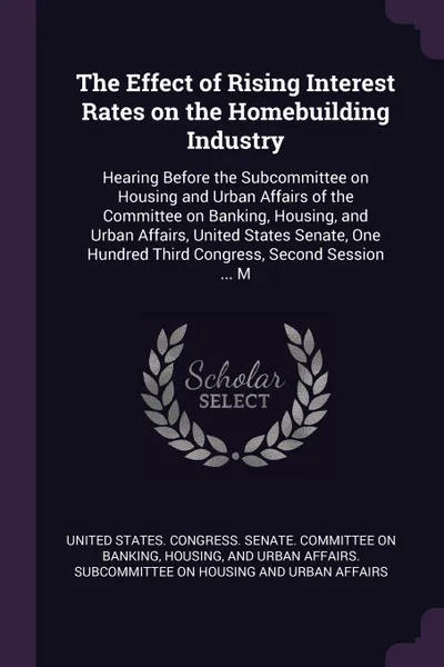 Обложка книги The Effect of Rising Interest Rates on the Homebuilding Industry. Hearing Before the Subcommittee on Housing and Urban Affairs of the Committee on Banking, Housing, and Urban Affairs, United States Senate, One Hundred Third Congress, Second Sessio..., 