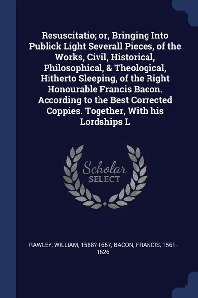 Обложка книги Resuscitatio; or, Bringing Into Publick Light Severall Pieces, of the Works, Civil, Historical, Philosophical, & Theological, Hitherto Sleeping, of the Right Honourable Francis Bacon. According to the Best Corrected Coppies. Together, With his Lor..., William Rawley, Francis Bacon