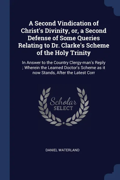 Обложка книги A Second Vindication of Christ's Divinity, or, a Second Defense of Some Queries Relating to Dr. Clarke's Scheme of the Holy Trinity. In Answer to the Country Clergy-man's Reply ; Wherein the Learned Doctor's Scheme as it now Stands, After the Late..., Daniel Waterland