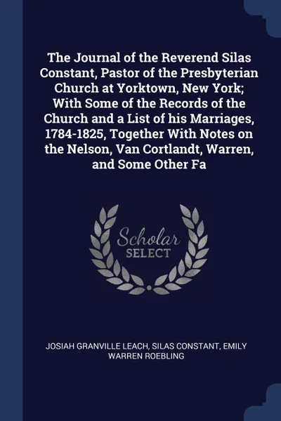 Обложка книги The Journal of the Reverend Silas Constant, Pastor of the Presbyterian Church at Yorktown, New York; With Some of the Records of the Church and a List of his Marriages, 1784-1825, Together With Notes on the Nelson, Van Cortlandt, Warren, and Some ..., Josiah Granville Leach, Silas Constant, Emily Warren Roebling