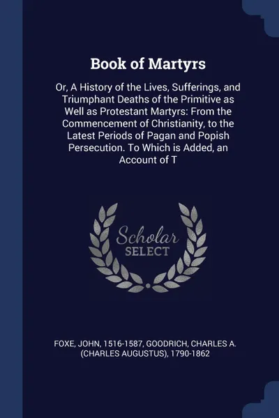 Обложка книги Book of Martyrs. Or, A History of the Lives, Sufferings, and Triumphant Deaths of the Primitive as Well as Protestant Martyrs: From the Commencement of Christianity, to the Latest Periods of Pagan and Popish Persecution. To Which is Added, an Acco..., John Foxe, Charles A. 1790-1862 Goodrich