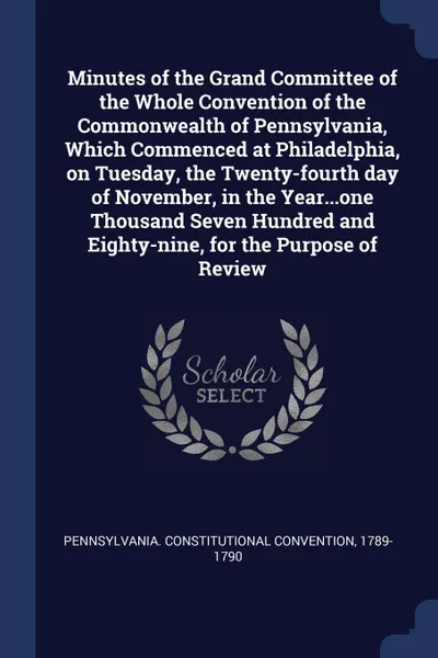 Обложка книги Minutes of the Grand Committee of the Whole Convention of the Commonwealth of Pennsylvania, Which Commenced at Philadelphia, on Tuesday, the Twenty-fourth day of November, in the Year...one Thousand Seven Hundred and Eighty-nine, for the Purpose o..., Pennsylvania. Constitutional Convention