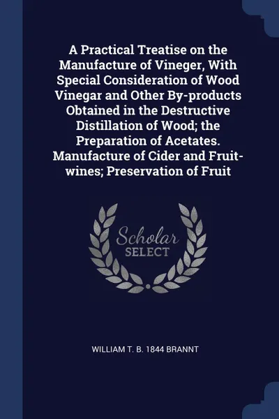 Обложка книги A Practical Treatise on the Manufacture of Vineger, With Special Consideration of Wood Vinegar and Other By-products Obtained in the Destructive Distillation of Wood; the Preparation of Acetates. Manufacture of Cider and Fruit-wines; Preservation ..., William T. b. 1844 Brannt