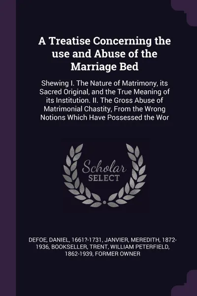 Обложка книги A Treatise Concerning the use and Abuse of the Marriage Bed. Shewing I. The Nature of Matrimony, its Sacred Original, and the True Meaning of its Institution. II. The Gross Abuse of Matrimonial Chastity, From the Wrong Notions Which Have Possessed..., Daniel Defoe, Meredith Janvier, William Peterfield Trent