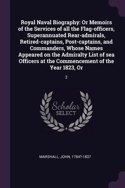 Обложка книги Royal Naval Biography. Or Memoirs of the Services of all the Flag-officers, Superannuated Rear-admirals, Retired-captains, Post-captains, and Commanders, Whose Names Appeared on the Admiralty List of sea Officers at the Commencement of the Year 18..., John Marshall