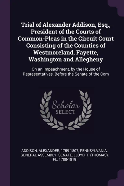 Обложка книги Trial of Alexander Addison, Esq., President of the Courts of Common-Pleas in the Circuit Court Consisting of the Counties of Westmoreland, Fayette, Washington and Allegheny. On an Impeachment, by the House of Representatives, Before the Senate of ..., Alexander Addison, T fl. 1788-1819 Lloyd