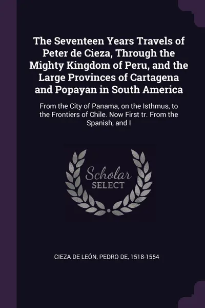 Обложка книги The Seventeen Years Travels of Peter de Cieza, Through the Mighty Kingdom of Peru, and the Large Provinces of Cartagena and Popayan in South America. From the City of Panama, on the Isthmus, to the Frontiers of Chile. Now First tr. From the Spanis..., Pedro de Cieza de León