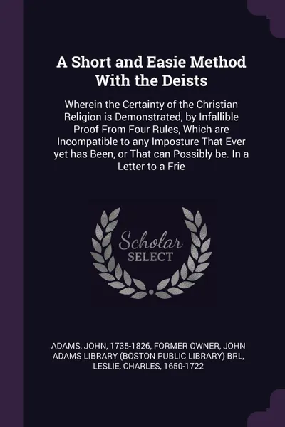 Обложка книги A Short and Easie Method With the Deists. Wherein the Certainty of the Christian Religion is Demonstrated, by Infallible Proof From Four Rules, Which are Incompatible to any Imposture That Ever yet has Been, or That can Possibly be. In a Letter to..., John Adams, Charles Leslie