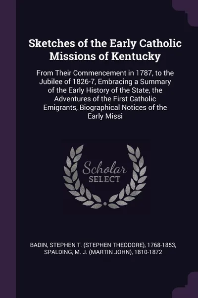 Обложка книги Sketches of the Early Catholic Missions of Kentucky. From Their Commencement in 1787, to the Jubilee of 1826-7, Embracing a Summary of the Early History of the State, the Adventures of the First Catholic Emigrants, Biographical Notices of the Earl..., Stephen T. 1768-1853 Badin, M J. 1810-1872 Spalding