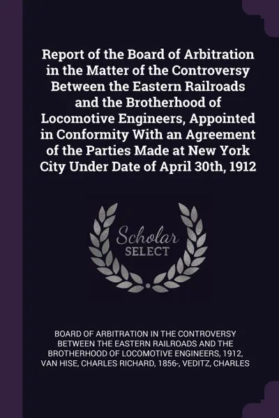 Обложка книги Report of the Board of Arbitration in the Matter of the Controversy Between the Eastern Railroads and the Brotherhood of Locomotive Engineers, Appointed in Conformity With an Agreement of the Parties Made at New York City Under Date of April 30th,..., Charles Richard Van Hise, Charles William August Veditz