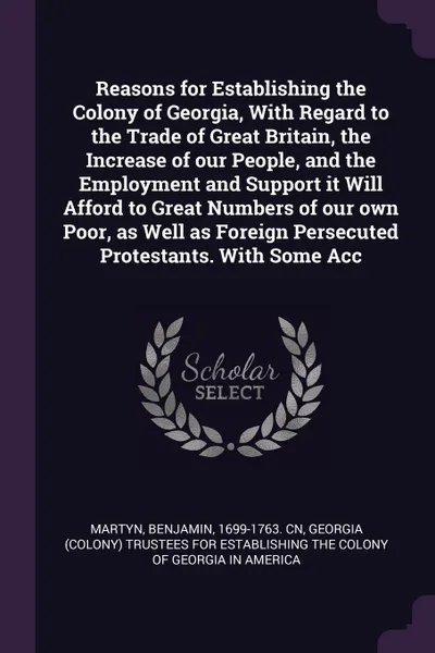 Обложка книги Reasons for Establishing the Colony of Georgia, With Regard to the Trade of Great Britain, the Increase of our People, and the Employment and Support it Will Afford to Great Numbers of our own Poor, as Well as Foreign Persecuted Protestants. With ..., Benjamin Martyn