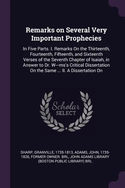 Обложка книги Remarks on Several Very Important Prophecies. In Five Parts. I. Remarks On the Thirteenth, Fourteenth, Fifteenth, and Sixteenth Verses of the Seventh Chapter of Isaiah, in Answer to Dr. W---ms's Critical Dissertation On the Same ... II. A Disserta..., Granville Sharp, John Adams