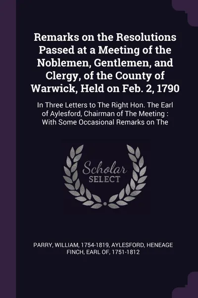 Обложка книги Remarks on the Resolutions Passed at a Meeting of the Noblemen, Gentlemen, and Clergy, of the County of Warwick, Held on Feb. 2, 1790. In Three Letters to The Right Hon. The Earl of Aylesford, Chairman of The Meeting : With Some Occasional Remarks..., William Parry