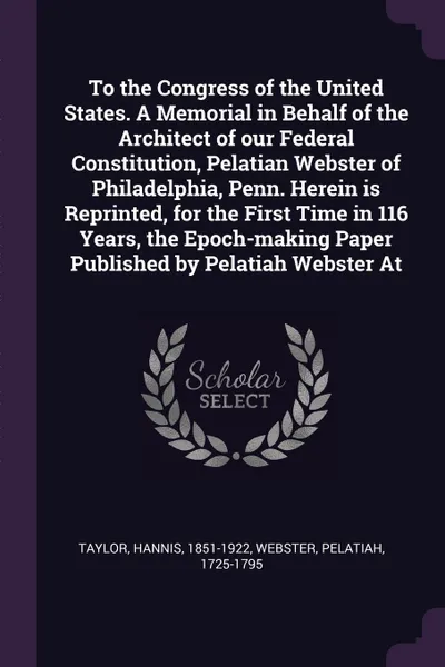 Обложка книги To the Congress of the United States. A Memorial in Behalf of the Architect of our Federal Constitution, Pelatian Webster of Philadelphia, Penn. Herein is Reprinted, for the First Time in 116 Years, the Epoch-making Paper Published by Pelatiah Web..., Hannis Taylor, Pelatiah Webster