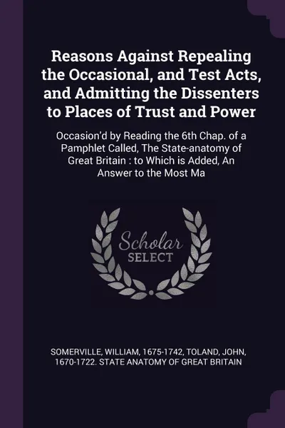 Обложка книги Reasons Against Repealing the Occasional, and Test Acts, and Admitting the Dissenters to Places of Trust and Power. Occasion'd by Reading the 6th Chap. of a Pamphlet Called, The State-anatomy of Great Britain : to Which is Added, An Answer to the ..., William Somerville