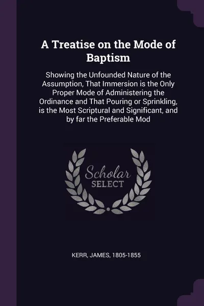 Обложка книги A Treatise on the Mode of Baptism. Showing the Unfounded Nature of the Assumption, That Immersion is the Only Proper Mode of Administering the Ordinance and That Pouring or Sprinkling, is the Most Scriptural and Significant, and by far the Prefera..., James Kerr