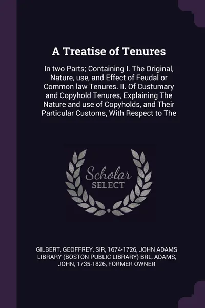 Обложка книги A Treatise of Tenures. In two Parts; Containing I. The Original, Nature, use, and Effect of Feudal or Common law Tenures. II. Of Custumary and Copyhold Tenures, Explaining The Nature and use of Copyholds, and Their Particular Customs, With Respect..., Geoffrey Gilbert, John Adams