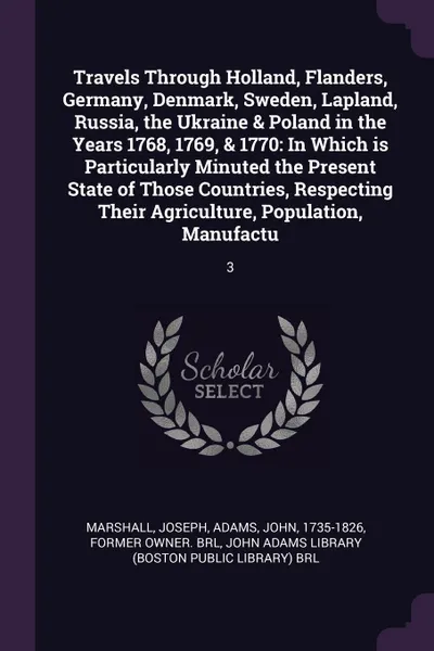 Обложка книги Travels Through Holland, Flanders, Germany, Denmark, Sweden, Lapland, Russia, the Ukraine & Poland in the Years 1768, 1769, & 1770. In Which is Particularly Minuted the Present State of Those Countries, Respecting Their Agriculture, Population, Ma..., Joseph Marshall, John Adams