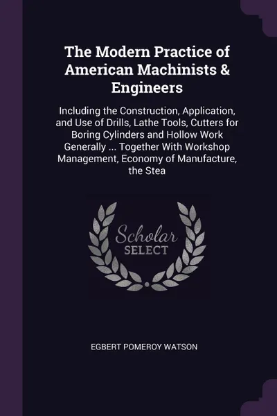 Обложка книги The Modern Practice of American Machinists & Engineers. Including the Construction, Application, and Use of Drills, Lathe Tools, Cutters for Boring Cylinders and Hollow Work Generally ... Together With Workshop Management, Economy of Manufacture, ..., Egbert Pomeroy Watson