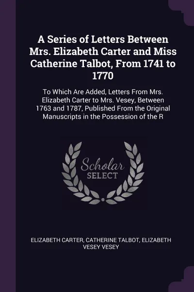 Обложка книги A Series of Letters Between Mrs. Elizabeth Carter and Miss Catherine Talbot, From 1741 to 1770. To Which Are Added, Letters From Mrs. Elizabeth Carter to Mrs. Vesey, Between 1763 and 1787, Published From the Original Manuscripts in the Possession ..., Elizabeth Carter, Catherine Talbot, Elizabeth Vesey Vesey