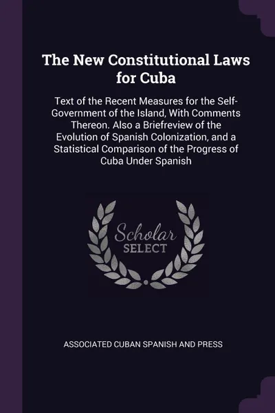 Обложка книги The New Constitutional Laws for Cuba. Text of the Recent Measures for the Self-Government of the Island, With Comments Thereon. Also a Briefreview of the Evolution of Spanish Colonization, and a Statistical Comparison of the Progress of Cuba Under..., Associated Cuban Spanish And Press
