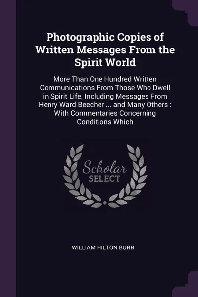 Обложка книги Photographic Copies of Written Messages From the Spirit World. More Than One Hundred Written Communications From Those Who Dwell in Spirit Life, Including Messages From Henry Ward Beecher ... and Many Others : With Commentaries Concerning Conditio..., William Hilton Burr