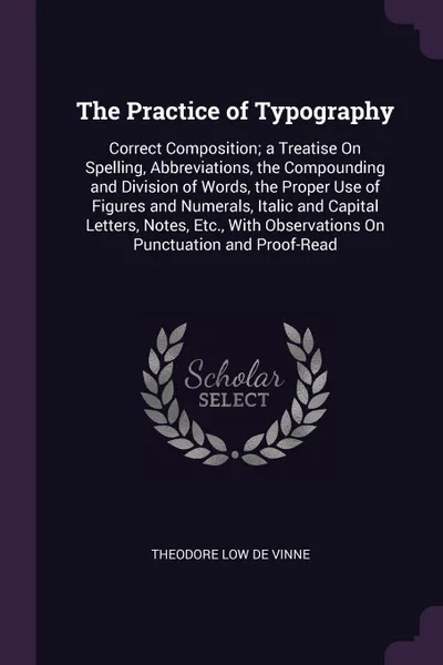 Обложка книги The Practice of Typography. Correct Composition; a Treatise On Spelling, Abbreviations, the Compounding and Division of Words, the Proper Use of Figures and Numerals, Italic and Capital Letters, Notes, Etc., With Observations On Punctuation and Pr..., Theodore Low De Vinne