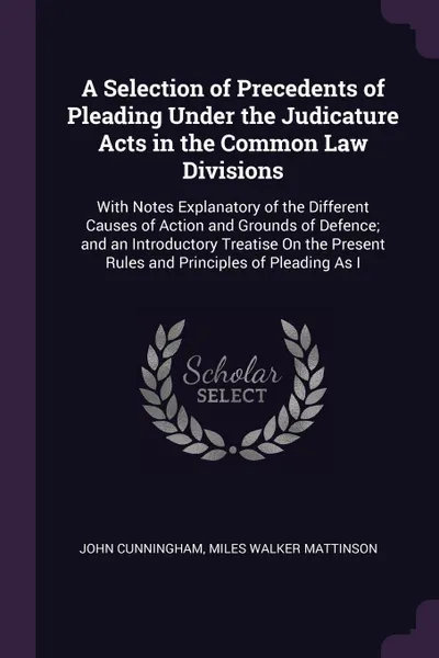 Обложка книги A Selection of Precedents of Pleading Under the Judicature Acts in the Common Law Divisions. With Notes Explanatory of the Different Causes of Action and Grounds of Defence; and an Introductory Treatise On the Present Rules and Principles of Plead..., John Cunningham, Miles Walker Mattinson