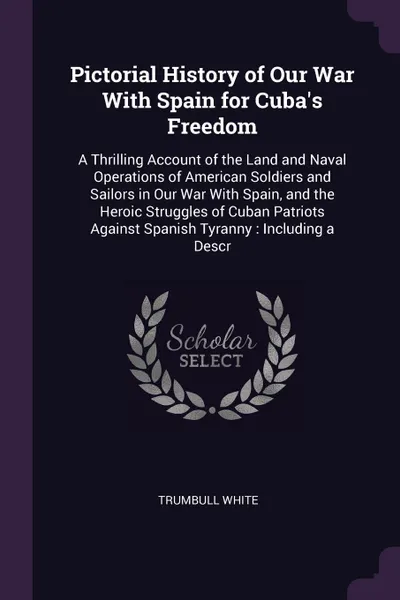 Обложка книги Pictorial History of Our War With Spain for Cuba's Freedom. A Thrilling Account of the Land and Naval Operations of American Soldiers and Sailors in Our War With Spain, and the Heroic Struggles of Cuban Patriots Against Spanish Tyranny : Including..., Trumbull White