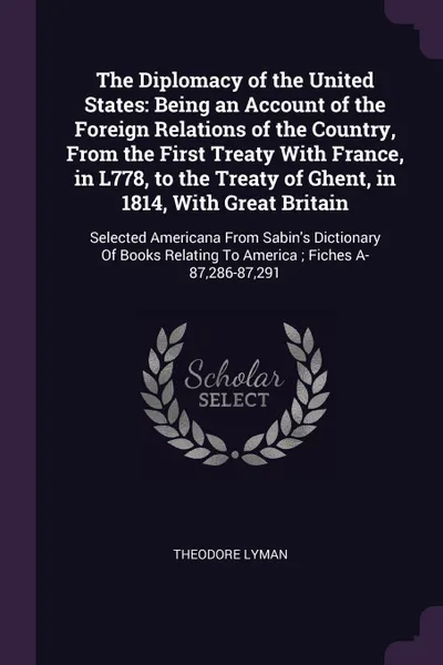 Обложка книги The Diplomacy of the United States. Being an Account of the Foreign Relations of the Country, From the First Treaty With France, in L778, to the Treaty of Ghent, in 1814, With Great Britain: Selected Americana From Sabin's Dictionary Of Books Rela..., Theodore Lyman