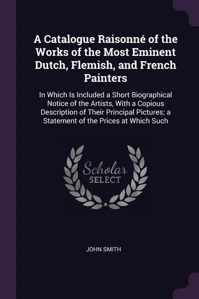 Обложка книги A Catalogue Raisonne of the Works of the Most Eminent Dutch, Flemish, and French Painters. In Which Is Included a Short Biographical Notice of the Artists, With a Copious Description of Their Principal Pictures; a Statement of the Prices at Which ..., John Smith