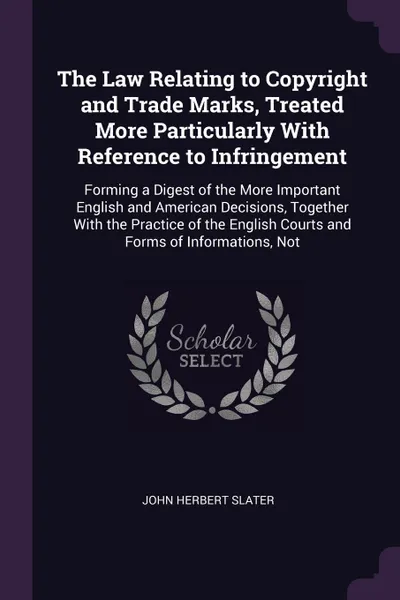 Обложка книги The Law Relating to Copyright and Trade Marks, Treated More Particularly With Reference to Infringement. Forming a Digest of the More Important English and American Decisions, Together With the Practice of the English Courts and Forms of Informati..., John Herbert Slater