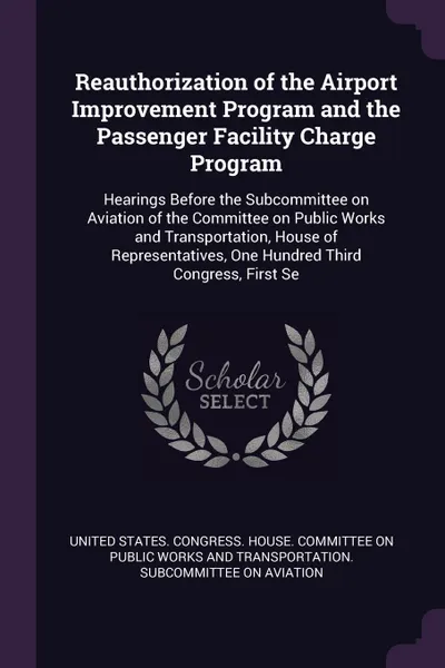 Обложка книги Reauthorization of the Airport Improvement Program and the Passenger Facility Charge Program. Hearings Before the Subcommittee on Aviation of the Committee on Public Works and Transportation, House of Representatives, One Hundred Third Congress, F..., 