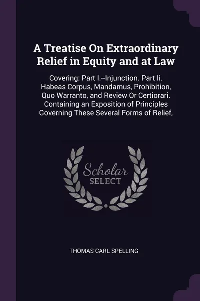 Обложка книги A Treatise On Extraordinary Relief in Equity and at Law. Covering: Part I.--Injunction. Part Ii. Habeas Corpus, Mandamus, Prohibition, Quo Warranto, and Review Or Certiorari. Containing an Exposition of Principles Governing These Several Forms of ..., Thomas Carl Spelling