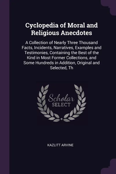 Обложка книги Cyclopedia of Moral and Religious Anecdotes. A Collection of Nearly Three Thousand Facts, Incidents, Narratives, Examples and Testimonies, Containing the Best of the Kind in Most Former Collections, and Some Hundreds in Addition, Original and Sele..., Kazlitt Arvine