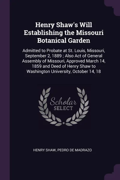 Обложка книги Henry Shaw's Will Establishing the Missouri Botanical Garden. Admitted to Probate at St. Louis, Missouri, September 2, 1889 ; Also Act of General Assembly of Missouri, Approved March 14, 1859 and Deed of Henry Shaw to Washington University, Octobe..., Henry Shaw, Pedro De Madrazo