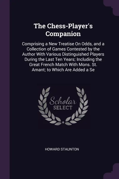 Обложка книги The Chess-Player's Companion. Comprising a New Treatise On Odds, and a Collection of Games Contested by the Author With Various Distinguished Players During the Last Ten Years; Including the Great French Match With Mons. St. Amant; to Which Are Ad..., Howard Staunton