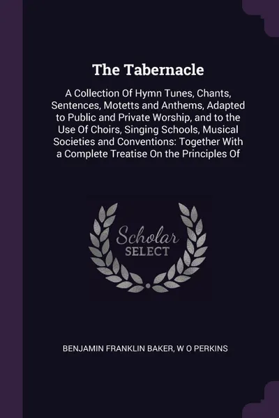 Обложка книги The Tabernacle. A Collection Of Hymn Tunes, Chants, Sentences, Motetts and Anthems, Adapted to Public and Private Worship, and to the Use Of Choirs, Singing Schools, Musical Societies and Conventions: Together With a Complete Treatise On the Princ..., Benjamin Franklin Baker, W O Perkins