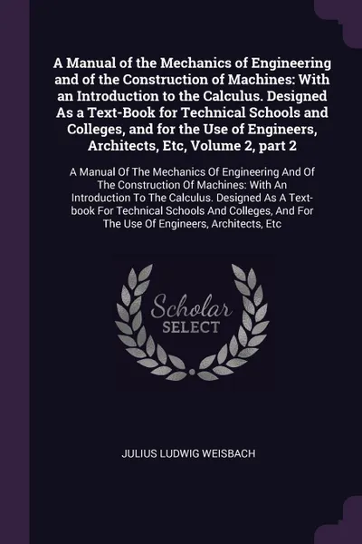 Обложка книги A Manual of the Mechanics of Engineering and of the Construction of Machines. With an Introduction to the Calculus. Designed As a Text-Book for Technical Schools and Colleges, and for the Use of Engineers, Architects, Etc, Volume 2, part 2: A Manu..., Julius Ludwig Weisbach